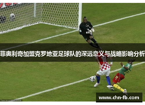 菲奥利奇加盟克罗地亚足球队的深远意义与战略影响分析 菲奥利奇加盟克罗地亚足球队的深远意义与战略影响分析
