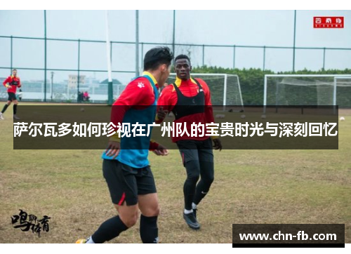 萨尔瓦多如何珍视在广州队的宝贵时光与深刻回忆