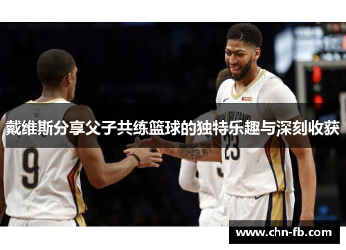 戴维斯分享父子共练篮球的独特乐趣与深刻收获 戴维斯分享父子共练篮球的独特乐趣与深刻收获