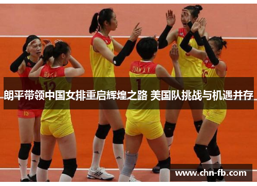 朗平带领中国女排重启辉煌之路 美国队挑战与机遇并存 朗平带领中国女排重启辉煌之路 美国队挑战与机遇并存