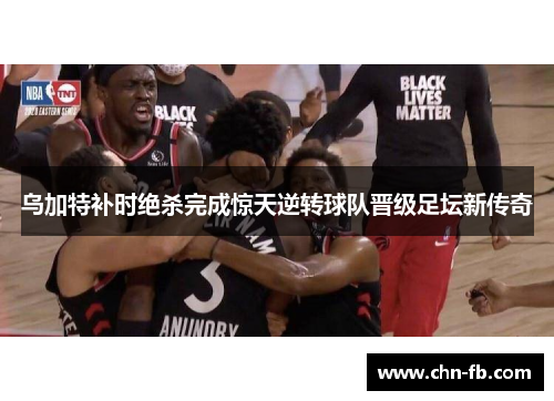 乌加特补时绝杀完成惊天逆转球队晋级足坛新传奇 乌加特补时绝杀完成惊天逆转球队晋级足坛新传奇