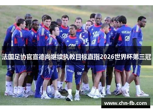 法国足协官宣德尚继续执教目标直指2026世界杯第三冠